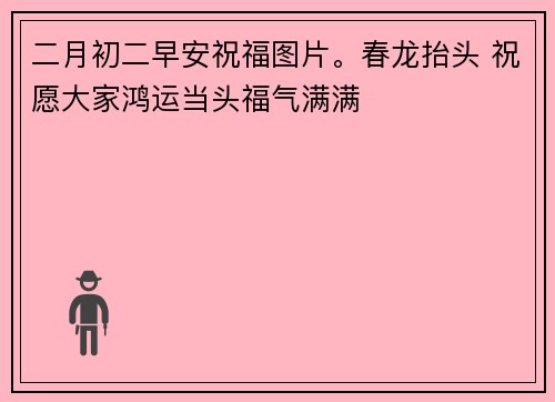 二月初二早安祝福图片。春龙抬头 祝愿大家鸿运当头福气满满